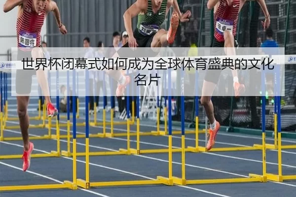 世界杯闭幕式如何成为全球体育盛典的文化名片